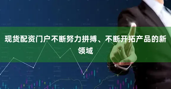 现货配资门户不断努力拼搏、不断开拓产品的新领域