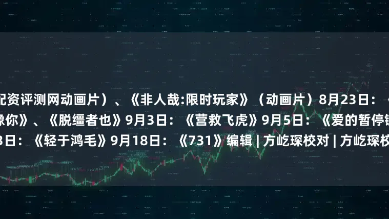 配资评测网动画片）、《非人哉:限时玩家》（动画片）8月23日：《白衣逆行者》8月29日：《有朵云像你》、《脱缰者也》9月3日：《营救飞虎》9月5日：《爱的暂停键》（挪威）9月13日：《轻于鸿毛》9月18日：《731》编辑 | 方屹琛校对 | 方屹琛校审 | 刘思齐终审 | 高 洁来源 | 新华社发布于：北京市