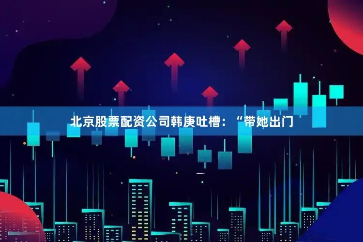 北京股票配资公司韩庚吐槽：“带她出门