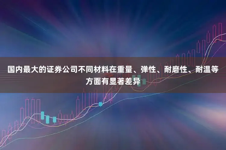 国内最大的证券公司不同材料在重量、弹性、耐磨性、耐温等方面有显著差异